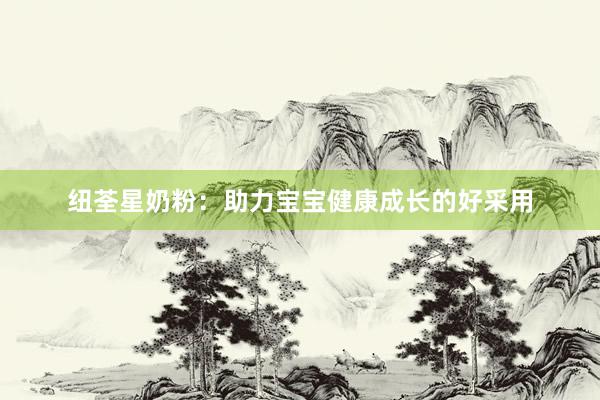 纽荃星奶粉：助力宝宝健康成长的好采用